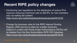 Marco Schmidt | MEAC-SIG 2021v | 6 July 2021
14
Recent RIPE policy changes
• Introducing new regulations for the distribution of scarce IPv4
resource (reducing maximum size to 256 IPs, for new members
only via waiting list system) 
https://www.ripe.net/participate/policies/proposals/2019-02 
• Change the business rules for the RIPE Internet Routing
Registry (IRR) service to allow for a better hierarchy.  
Objects in con
fl
ict with Route Origin Authorisations (ROAs) will
be deleted from the Non-Authoritative RIPE IRR Database 
https://www.ripe.net/participate/policies/proposals/2018-06
 