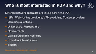Marco Schmidt | MEAC-SIG 2021v | 6 July 2021
9
Who is most interested in PDP and why?
Different network operators are taking part in the PD
P

• ISPs, WebHosting providers, VPN providers, Content provider
s

• Commercial entitie
s

• Universities, Researchers
 

• Government
s

• Law Enforcement Agencie
s

• Individual internet user
s

• Brokers
 
