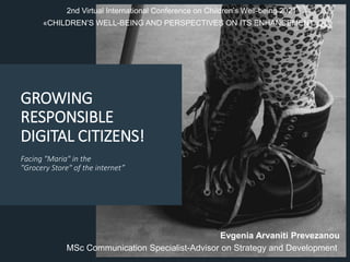 GROWING
RESPONSIBLE
DIGITAL CITIZENS!
Facing "Maria" in the
"Grocery Store" of the internet”
Evgenia Arvaniti Prevezanou
MSc Communication Specialist-Advisor on Strategy and Development
2nd Virtual International Conference on Children’s Well-being 2021
«CHILDREN’S WELL-BEING AND PERSPECTIVES ON ITS ENHANCEMENT»
 