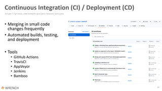 Continuous Integration (CI) / Deployment (CD)
• Merging in small code
changes frequently
• Automated builds, testing,
and deployment
• Tools
• GitHub Actions
• TravisCI
• AppVeyor
• Jenkins
• Bamboo
16
https://github.com/wrench-project/wrench/actions
 