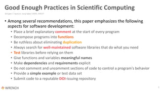 Good Enough Practices in Scientific Computing
• Among several recommendations, this paper emphasizes the following
aspects for software development:
• Place a brief explanatory comment at the start of every program
• Decompose programs into functions
• Be ruthless about eliminating duplication
• Always search for well-maintained software libraries that do what you need
• Test libraries before relying on them
• Give functions and variables meaningful names
• Make dependencies and requirements explicit
• Do not comment and uncomment sections of code to control a program's behavior
• Provide a simple example or test data set
• Submit code to a reputable DOI-issuing repository
5
https://arxiv.org/abs/1609.00037
 