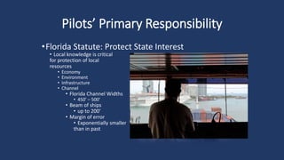 Pilots’ Primary Responsibility
•Florida Statute: Protect State Interest
• Local knowledge is critical
for protection of local
resources
• Economy
• Environment
• Infrastructure
• Channel
• Florida Channel Widths
• 450’ – 500’
• Beam of ships
• up to 200’
• Margin of error
• Exponentially smaller
than in past
 
