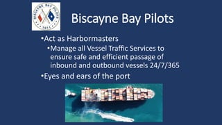 Biscayne Bay Pilots
•Act as Harbormasters
•Manage all Vessel Traffic Services to
ensure safe and efficient passage of
inbound and outbound vessels 24/7/365
•Eyes and ears of the port
 