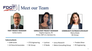 Meet our Team
FDOT PROJECT MANAGER
Carlos Castro
CONSULTANT PROJECT MANAGER
Daphne Spanos, PE
Prime: EXP U.S. Services Inc.
COMMUNITY OUTREACH SPECIALIST
Maria Alzate
ISC Group
• Janus Research
• Metro Consulting Group
• Tindale Oliver
• PE Engineering
Subconsultants
• CDM Smith
• CH Perez & Associates
• CTS Engineering
• ISC Group
• Lochner
• IF Rooks
41
 