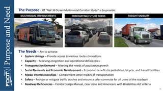 Purpose
and
Need
MULTIMODAL IMPROVEMENTS FORECASTING FUTURE NEEDS FREIGHT MOBILITY
46
The Purpose - Of “NW 36 Street Multimodal Corridor Study” is to provide:
The Needs – Are to achieve:
• System Linkage – Provide access to various route connections
• Capacity – Relieving congestion and operational deficiencies
• Transportation Demand – Meeting the needs of population growth
• Social Demands and Economic Development – Economic benefits to pedestrian, bicycle, and transit facilities
• Modal Interrelationships – Complement other modes of transportation
• Safety – Reduce or mitigate traffic crashes and ensure a safer commute for all users of the roadway
• Roadway Deficiencies – Florida Design Manual, clear zone and Americans with Disabilities Act criteria
 