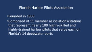 Florida Harbor Pilots Association
•Founded in 1868
•Comprised of 11 member associations/stations
that represent nearly 100 highly-skilled and
highly-trained harbor pilots that serve each of
Florida’s 14 deepwater ports
 
