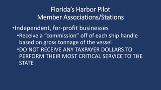 Florida’s Harbor Pilot
Member Associations/Stations
•Independent, for-profit businesses
•Receive a “commission” off of each ship handle
based on gross tonnage of the vessel
•DO NOT RECEIVE ANY TAXPAYER DOLLARS TO
PERFORM THEIR MOST CRITICAL SERVICE TO THE
STATE
 