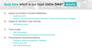 A. Ingest & transform Content Metadata
○ Insufficient CPU
○ Spikes -> Timeouts (during higher volumes) / Continuing from where it stopped
B. Ingest & transform User Activity
○ Idempotency issue
○ x
C. Train model
○ K8s Pod reattach
○ Scheduling leading to two tasks running concurrently
D. Precompute recommendations
○ Change to default job settings in Dataflow
○ GCS access limit
○ Non-stop Dataflow job
Quiz time which is our most stable DAG? details.
 
