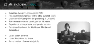 @tati_alchueyr.__doc__
● Brazilian living in London since 2014
● Principal Data Engineer at the BBC Datalab team
● Graduated in Computer Engineering at Unicamp
● Passionate software developer for 18 years
● Experience in the private and public sectors
● Developed software for Medicine, Media and
Education
● Loves Open Source
● Loves Brazilian Jiu Jitsu
● Proud mother of Amanda (v4.0)
 