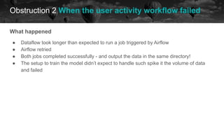 Obstruction 2 When the user activity workflow failed
historical data future
What happened
● Dataflow took longer than expected to run a job triggered by Airflow
● Airflow retried
● Both jobs completed successfully - and output the data in the same directory!
● The setup to train the model didn’t expect to handle such spike it the volume of data
and failed
 