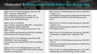 Obstruction 3 When precompute failed due to training
historical data future
[2021-07-08 12:15:55,278] {logging_mixin.py:112}
INFO - Running <TaskInstance:
train_model.move_model_from_k8s_to_gcs
2021-07-08T00:00:00+00:00 [running]> on host
airflow-worker-867b96c854-jzqw7
[2021-07-08 12:15:55,422]
{gcp_container_operator.py:299} INFO - Using gcloud
with application default credentials.
[2021-07-08 12:15:57,286] {pod_launcher.py:173}
INFO - Event:
move-model-to-gcs-3deac821b57047619c1c9505ddc
5db18 had an event of type Pending
[2021-07-08 12:15:57,286] {pod_launcher.py:139}
WARNING - Pod not yet started:
move-model-to-gcs-3deac821b57047619c1c9505ddc
5db18
[2021-07-08 12:17:57,499] {taskinstance.py:1152}
ERROR - Pod Launching failed: Pod Launching failed:
Pod took too long to start
[2021-07-08 12:18:59,584] {pod_launcher.py:156} INFO
- b'gsutil -m rm
gs://datalab-sounds-prod-6c75-data/recommenders/xant
us/model/2021-07-08T00:00:00+00:00/xantus.pkl ||
truen'
[2021-07-08 12:18:59,911] {pod_launcher.py:156} INFO
- b'gsutil -m mv
/data/recommenders/xantus/model/2021-07-08T00:00:0
0+00:00/xantus.pkl (...)
[2021-07-08 12:19:35,295] {pod_launcher.py:156} INFO
- b'Operation completed over 1 objects/4.7 GiB.
n'
[2021-07-08 12:19:35,536] {pod_launcher.py:156} INFO
- b'rm -rf
/data/recommenders/xantus/model/2021-07-08T00:00:0
0+00:00/xantus.pkln'
[2021-07-08 12:19:36,687] {taskinstance.py:1071} INFO
- Marking task as SUCCESS.dag_id=train_model,
 