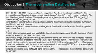 Obstruction 6 The never ending Dataflow job
historical data future
[2021-05-13 11:52:34,884] {gcp_dataflow_hook.py:1 (...) Traceback (most recent call last):n File
"/home/airflow/gcs/dags/predictions/compute_predictions.py", line 337, in runn return pipelinen File
"/tmp/dataflow_venv/lib/python3.6/site-packages/apache_beam/pipeline.py", line 569, in __exit__n
self.result.wait_until_finish()n File
"/tmp/dataflow_venv/lib/python3.6/site-packages/apache_beam/runners/dataflow/dataflow_runner.py",
line 1650, in wait_until_finishn
self)napache_beam.runners.dataflow.dataflow_runner.DataflowRuntimeException: Dataflow pipeline
failed. State: FAILED,
(.. )
The job failed because a work item has failed 4 times. Look in previous log entries for the cause of each
one of the 4 failures. For more information, see
https://cloud.google.com/dataflow/docs/guides/common-errors. The work item was attempted on these
workers: n compute-predictions-xantu-05130255-opno-harness-mtj1n Root cause: The worker lost
contact with the service.,n compute-predictions-xantu-05130255-opno-harness-2x4vn Root cause:
The worker lost contact with the service.,n compute-predictions-xantu-05130255-opno-harness-5gkdn
Root cause: The worker lost contact with the service.,n
compute-predictions-xantu-05130255-opno-harness-2t1nn Root cause: The worker lost contact with
the service.'
 