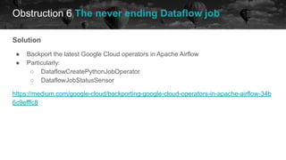 Obstruction 6 The never ending Dataflow job
historical data future
Solution
● Backport the latest Google Cloud operators in Apache Airflow
● Particularly:
○ DataflowCreatePythonJobOperator
○ DataflowJobStatusSensor
https://medium.com/google-cloud/backporting-google-cloud-operators-in-apache-airflow-34b
6c9efffc8
 