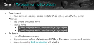 Smell 1 To plugin or not to plugin
future
● Requirement:
○ Have common packages across multiple DAGs without using PyPI or similar
● Attempt:
○ Use plugins to expose those
○ Deploy using
■ gcloud composer environments storage dags import .
■ gcloud composer environments storage dags import .
● Problems
○ Lots of broken deployments
○ Unsynchronised upload of plugins and DAGs to Composer web server & workers
○ Issues in enabling DAG serialisation with plugins
 