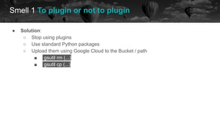 ● Solution:
○ Stop using plugins
○ Use standard Python packages
○ Upload them using Google Cloud to the Bucket / path
■ gsutil rm (...)
■ gsutil cp (...)
Smell 1 To plugin or not to plugin
future
 