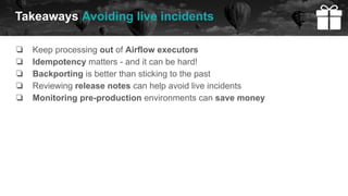 ❏ Keep processing out of Airflow executors
❏ Idempotency matters - and it can be hard!
❏ Backporting is better than sticking to the past
❏ Reviewing release notes can help avoid live incidents
❏ Monitoring pre-production environments can save money
Takeaways Avoiding live incidents
 