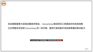 108/195
技術模式
自從網路產業大談高流量高併發後， Concurrency 變成很多工程師追求的技術挑戰
衍生問題多來自對 Concurrency 的一知半解，還有引發的副作用尚無準備好解決能力
Concurrency 是一系列效能技術，專注於減少等待 (wait time)
 