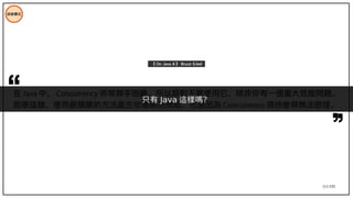 111/195
在 Java 中， Concurrency 非常棘手困難，所以絕對不要使用它，除非你有一個重大效能問題。
即使這樣，使用最簡單的方法產生你需要的效能，也會因為 Concurrency 很快變得無法管理。
《 On Java 8 》 Bruce Eckel
技術模式
只有 Java 這樣嗎？
 