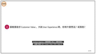 34/195
技術管理
當敏捷追求 Customer Value ，大談 User Experience 時，你有什麼想法？或落差？
Employee Happiness ？為顧客犧牲了員工？現實的落差？
( 軟體工程師 ) SSD + Screen + Flow > TDD > Value (?)
Q
 
