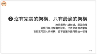 91/195
技術模式
➋ 沒有完美的架構，只有最適的架構
無視場景只講架構，是耍自殘
若無法舉出架構的缺陷，代表你還無法掌握
盲目套用別人的架構，並不會讓你變得跟他一樣好
 