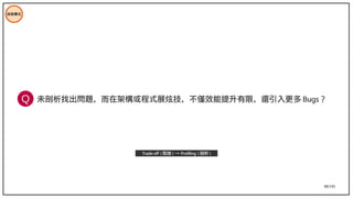 98/195
未剖析找出問題，而在架構或程式展炫技，不僅效能提升有限，還引入更多 Bugs ？
技術模式
Trade-off ( 取捨 ) → Profiling ( 剖析 )
Q
 