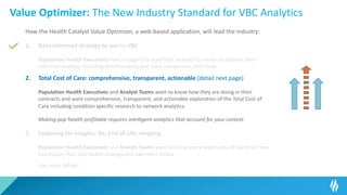 Value Optimizer: The New Industry Standard for VBC Analytics
How the Health Catalyst Value Optimizer, a web-based application, will lead the industry:
1. Data informed strategy to win in VBC
Population Health Executives have struggled to lead their analysts to create an optimal data-
informed strategy, including benchmarking and sized comparison. Until now…
2. Total Cost of Care: comprehensive, transparent, actionable (detail next page)
Population Health Executives and Analyst Teams want to know how they are doing in their
contracts and want comprehensive, transparent, and actionable exploration of the Total Cost of
Care including condition specific research to network analytics.
Making pop health profitable requires intelligent analytics that account for your context.
3. Exploring for Insights: Rx, End of Life, Imaging
Population Health Executives and Analyst Teams want to know every major area of spend so they
can master their pop health strategy and own their future.
Use cases follow…
 
