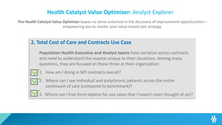 Health Catalyst Value Optimizer: Analyst Explorer
The Health Catalyst Value Optimizer leaves no stone unturned in the discovery of improvement opportunities—
empowering you to master your value-based care strategy.
2. Total Cost of Care and Contracts Use Case
Population Health Executive and Analyst teams have variation across contracts
and need to understand the nuance unique to their situations. Among many
questions, they are focused on these three at their organization:
1. How am I doing in MY contracts overall?
2. Where can I see individual and polychronic patients across the entire
continuum of care (compared to benchmark)?
3. Where can I free-form explore for use cases that I haven’t even thought of yet?
 