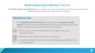 Health Catalyst Value Optimizer: Retail Rx
The Health Catalyst Value Optimizer leaves no stone unturned in the discovery of improvement opportunities—
empowering you to master your value-based care strategy.
Retail Rx Use Case
Your Population Health Executive has asked you, the Population Health
Analyst, to understand more about Retail Rx in the employee plan you are at
risk for. You hope you can do the following three things:
1. Make sure you can translate data into real insights and a clear
“so what” answer.
2. What detail can I provide on generic vs brand use?
3. Do we have members over the limit for MME/opioid use? What is their
PCP assignment?
 