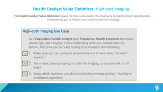 Health Catalyst Value Optimizer: High-cost Imaging
The Health Catalyst Value Optimizer leaves no stone unturned in the discovery of improvement opportunities—
empowering you to master your value-based care strategy.
High-cost Imaging Use Case
As a Population Health Analyst your Population Health Executive has asked
about high-cost imaging. It was challenging when you looked into this
before…this time you’re really hoping to accomplish the following:
1. Make sure you can compare to benchmark and have clear, “so what”
answers.
2. See a clear, clean grouping of codes for imaging, so you are not lost in
detail.
3. Know which locations are above and below average pricing – leading to
prioritized alignment.
 
