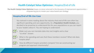 Health Catalyst Value Optimizer: Hospice/End of Life
The Health Catalyst Value Optimizer leaves no stone unturned in the discovery of improvement opportunities—
empowering you to master your value-based care strategy.
Hospice/End of life Use Case
You noticed in some reading about the industry that end-of-life care often has
significant spending and care opportunity. As a Population Health Analyst, you
decided to be proactive to understand this for your populations so you can report
to your leaders about it. You are hoping to understand:
1. Make sure you can translate data into real insights and a clear
“so what” answer.
2. What is the spending and care that these members receive? What role does
hospice play?
3. How do different hospice providers compare? Are we constructing our
program and approach intentionally?
 