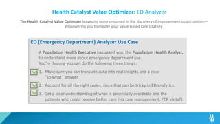 Health Catalyst Value Optimizer: ED Analyzer
The Health Catalyst Value Optimizer leaves no stone unturned in the discovery of improvement opportunities—
empowering you to master your value-based care strategy.
ED (Emergency Department) Analyzer Use Case
A Population Health Executive has asked you, the Population Health Analyst,
to understand more about emergency department use.
You’re hoping you can do the following three things:
1. Make sure you can translate data into real insights and a clear
“so what” answer.
2. Account for all the right codes, since that can be tricky in ED analytics.
3. Get a clear understanding of what is potentially avoidable and the
patients who could receive better care (via care management, PCP visits?).
 