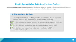 Health Catalyst Value Optimizer: Physician Analyzer
The Health Catalyst Value Optimizer leaves no stone unturned in the discovery of improvement opportunities—
empowering you to master your value-based care strategy.
Physician Analyzer Use Case
As a Population Health Analyst, you often need to deep dive on physician-
specific analytics. You are hoping to understand the following:
1. How do physician panels compare on any key metric in Value Optimizer?
2. How does my professional spending break down by service line?
3. Can I see and explain how patients are attributed to PCPs in
Value Optimizer?
 