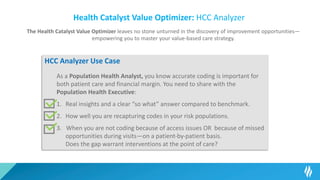 Health Catalyst Value Optimizer: HCC Analyzer
The Health Catalyst Value Optimizer leaves no stone unturned in the discovery of improvement opportunities—
empowering you to master your value-based care strategy.
HCC Analyzer Use Case
As a Population Health Analyst, you know accurate coding is important for
both patient care and financial margin. You need to share with the
Population Health Executive:
1. Real insights and a clear “so what” answer compared to benchmark.
2. How well you are recapturing codes in your risk populations.
3. When you are not coding because of access issues OR because of missed
opportunities during visits—on a patient-by-patient basis.
Does the gap warrant interventions at the point of care?
 