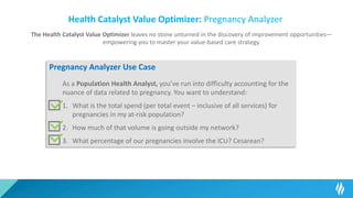 Health Catalyst Value Optimizer: Pregnancy Analyzer
The Health Catalyst Value Optimizer leaves no stone unturned in the discovery of improvement opportunities—
empowering you to master your value-based care strategy.
Pregnancy Analyzer Use Case
As a Population Health Analyst, you’ve run into difficulty accounting for the
nuance of data related to pregnancy. You want to understand:
1. What is the total spend (per total event – inclusive of all services) for
pregnancies in my at-risk population?
2. How much of that volume is going outside my network?
3. What percentage of our pregnancies involve the ICU? Cesarean?
 
