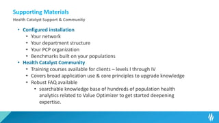 Supporting Materials
Health Catalyst Support & Community
• Configured installation
• Your network
• Your department structure
• Your PCP organization
• Benchmarks built on your populations
• Health Catalyst Community
• Training courses available for clients – levels I through IV
• Covers broad application use & core principles to upgrade knowledge
• Robust FAQ available
• searchable knowledge base of hundreds of population health
analytics related to Value Optimizer to get started deepening
expertise.
 