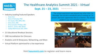 The Healthcare Analytics Summit 2021 - Virtual
Visit hasummit.com to register and learn more
• Industry-Leading Featured Speakers
• 21 Educational Breakout Sessions
• CME Accreditation for Clinicians
• Analytics and AI Showcases, Networking, and More
• Virtual Platform optimized for a live experience
Sept. 21 – 23, 2021 (half-day sessions)
o Steve Kerr
o Rana el Kaliouby, PhD
o Vin Gupta, MD, MPA, MSc
o Chris Chen, MD
o Amy Compton-Phillips, MD
o Brent C. James, MD, Mstat
o Sadiqa Mahmood, DDS, MPH
“The virtual experience was beyond any other that I've
attended. You all did a wonderful job of creating an "in-
person" feel and I appreciate that as a learner. The virtual
platform was very intuitive and fun.”
 