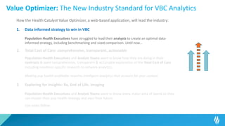 Value Optimizer: The New Industry Standard for VBC Analytics
How the Health Catalyst Value Optimizer, a web-based application, will lead the industry:
1. Data informed strategy to win in VBC
Population Health Executives have struggled to lead their analysts to create an optimal data-
informed strategy, including benchmarking and sized comparison. Until now…
2. Total Cost of Care: comprehensive, transparent, actionable
Population Health Executives and Analyst Teams want to know how they are doing in their
contracts & want comprehensive, transparent & actionable exploration of the Total Cost of Care
including condition specific research to network analytics.
Making pop health profitable requires intelligent analytics that account for your context.
3. Exploring for Insights: Rx, End of Life, Imaging
Population Health Executives and Analyst Teams want to know every major area of spend so they
can master their pop health strategy and own their future.
Use cases follow…
 
