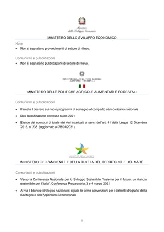 9
MINISTERO DELLO SVILUPPO ECONOMICO
Note
 Non si segnalano provvedimenti di settore di rilievo.
Comunicati e pubblicazioni
 Non si segnalano pubblicazioni di settore di rilievo.
MINISTERO DELLE POLITICHE AGRICOLE ALIMENTARI E FORESTALI
Comunicati e pubblicazioni
 Firmato il decreto sui nuovi programmi di sostegno al comparto olivico-oleario nazionale
 Dati classificazione carcasse suine 2021
 Elenco dei consorzi di tutela dei vini incaricati ai sensi dell'art. 41 della Legge 12 Dicembre
2016, n. 238 (aggiornato al 28/01/2021)
MINISTERO DELL'AMBIENTE E DELLA TUTELA DEL TERRITORIO E DEL MARE
Comunicati e pubblicazioni
 Verso la Conferenza Nazionale per lo Sviluppo Sostenibile “Insieme per il futuro, un rilancio
sostenibile per l’Italia”. Conferenza Preparatoria, 3 e 4 marzo 2021
 Al via il bilancio idrologico nazionale: siglate le prime convenzioni per i distretti idrografici della
Sardegna e dell'Appennino Settentrionale
 