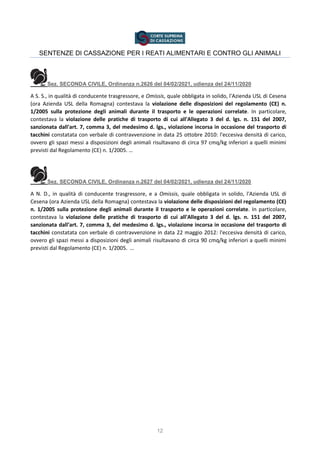 12
SENTENZE DI CASSAZIONE PER I REATI ALIMENTARI E CONTRO GLI ANIMALI
Sez. SECONDA CIVILE, Ordinanza n.2626 del 04/02/2021, udienza del 24/11/2020
A S. S., in qualità di conducente trasgressore, e Omissis, quale obbligata in solido, l'Azienda USL di Cesena
(ora Azienda USL della Romagna) contestava la violazione delle disposizioni del regolamento (CE) n.
1/2005 sulla protezione degli animali durante il trasporto e le operazioni correlate. In particolare,
contestava la violazione delle pratiche di trasporto di cui all'Allegato 3 del d. lgs. n. 151 del 2007,
sanzionata dall'art. 7, comma 3, del medesimo d. lgs., violazione incorsa in occasione del trasporto di
tacchini constatata con verbale di contravvenzione in data 25 ottobre 2010: l'eccesiva densità di carico,
ovvero gli spazi messi a disposizioni degli animali risultavano di circa 97 cmq/kg inferiori a quelli minimi
previsti dal Regolamento (CE) n. 1/2005. …
Sez. SECONDA CIVILE, Ordinanza n.2627 del 04/02/2021, udienza del 24/11/2020
A N. D., in qualità di conducente trasgressore, e a Omissis, quale obbligata in solido, l'Azienda USL di
Cesena (ora Azienda USL della Romagna) contestava la violazione delle disposizioni del regolamento (CE)
n. 1/2005 sulla protezione degli animali durante il trasporto e le operazioni correlate. In particolare,
contestava la violazione delle pratiche di trasporto di cui all'Allegato 3 del d. lgs. n. 151 del 2007,
sanzionata dall'art. 7, comma 3, del medesimo d. lgs., violazione incorsa in occasione del trasporto di
tacchini constatata con verbale di contravvenzione in data 22 maggio 2012: l'eccesiva densità di carico,
ovvero gli spazi messi a disposizioni degli animali risultavano di circa 90 cmq/kg inferiori a quelli minimi
previsti dal Regolamento (CE) n. 1/2005. …
 