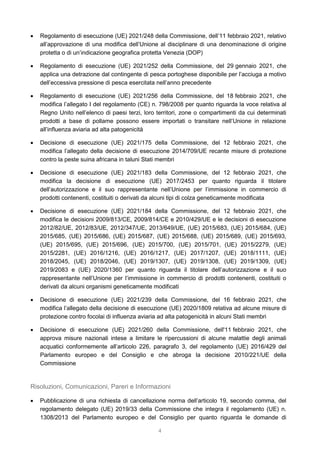 4
 Regolamento di esecuzione (UE) 2021/248 della Commissione, dell’11 febbraio 2021, relativo
all’approvazione di una modifica dell’Unione al disciplinare di una denominazione di origine
protetta o di un’indicazione geografica protetta Venezia (DOP)
 Regolamento di esecuzione (UE) 2021/252 della Commissione, del 29 gennaio 2021, che
applica una detrazione dal contingente di pesca portoghese disponibile per l’acciuga a motivo
dell’eccessiva pressione di pesca esercitata nell’anno precedente
 Regolamento di esecuzione (UE) 2021/256 della Commissione, del 18 febbraio 2021, che
modifica l’allegato I del regolamento (CE) n. 798/2008 per quanto riguarda la voce relativa al
Regno Unito nell’elenco di paesi terzi, loro territori, zone o compartimenti da cui determinati
prodotti a base di pollame possono essere importati o transitare nell’Unione in relazione
all’influenza aviaria ad alta patogenicità
 Decisione di esecuzione (UE) 2021/175 della Commissione, del 12 febbraio 2021, che
modifica l’allegato della decisione di esecuzione 2014/709/UE recante misure di protezione
contro la peste suina africana in taluni Stati membri
 Decisione di esecuzione (UE) 2021/183 della Commissione, del 12 febbraio 2021, che
modifica la decisione di esecuzione (UE) 2017/2453 per quanto riguarda il titolare
dell’autorizzazione e il suo rappresentante nell’Unione per l’immissione in commercio di
prodotti contenenti, costituiti o derivati da alcuni tipi di colza geneticamente modificata
 Decisione di esecuzione (UE) 2021/184 della Commissione, del 12 febbraio 2021, che
modifica le decisioni 2009/813/CE, 2009/814/CE e 2010/429/UE e le decisioni di esecuzione
2012/82/UE, 2012/83/UE, 2012/347/UE, 2013/649/UE, (UE) 2015/683, (UE) 2015/684, (UE)
2015/685, (UE) 2015/686, (UE) 2015/687, (UE) 2015/688, (UE) 2015/689, (UE) 2015/693,
(UE) 2015/695, (UE) 2015/696, (UE) 2015/700, (UE) 2015/701, (UE) 2015/2279, (UE)
2015/2281, (UE) 2016/1216, (UE) 2016/1217, (UE) 2017/1207, (UE) 2018/1111, (UE)
2018/2045, (UE) 2018/2046, (UE) 2019/1307, (UE) 2019/1308, (UE) 2019/1309, (UE)
2019/2083 e (UE) 2020/1360 per quanto riguarda il titolare dell’autorizzazione e il suo
rappresentante nell’Unione per l’immissione in commercio di prodotti contenenti, costituiti o
derivati da alcuni organismi geneticamente modificati
 Decisione di esecuzione (UE) 2021/239 della Commissione, del 16 febbraio 2021, che
modifica l’allegato della decisione di esecuzione (UE) 2020/1809 relativa ad alcune misure di
protezione contro focolai di influenza aviaria ad alta patogenicità in alcuni Stati membri
 Decisione di esecuzione (UE) 2021/260 della Commissione, dell'11 febbraio 2021, che
approva misure nazionali intese a limitare le ripercussioni di alcune malattie degli animali
acquatici conformemente all’articolo 226, paragrafo 3, del regolamento (UE) 2016/429 del
Parlamento europeo e del Consiglio e che abroga la decisione 2010/221/UE della
Commissione
Risoluzioni, Comunicazioni, Pareri e Informazioni
 Pubblicazione di una richiesta di cancellazione norma dell’articolo 19, secondo comma, del
regolamento delegato (UE) 2019/33 della Commissione che integra il regolamento (UE) n.
1308/2013 del Parlamento europeo e del Consiglio per quanto riguarda le domande di
 