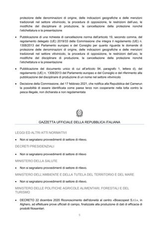 5
protezione delle denominazioni di origine, delle indicazioni geografiche e delle menzioni
tradizionali nel settore vitivinicolo, la procedura di opposizione, le restrizioni dell’uso, le
modifiche del disciplinare di produzione, la cancellazione della protezione nonché
l’etichettatura e la presentazione
 Pubblicazione di una richiesta di cancellazione norma dell’articolo 19, secondo comma, del
regolamento delegato (UE) 2019/33 della Commissione che integra il regolamento (UE) n.
1308/2013 del Parlamento europeo e del Consiglio per quanto riguarda le domande di
protezione delle denominazioni di origine, delle indicazioni geografiche e delle menzioni
tradizionali nel settore vitivinicolo, la procedura di opposizione, le restrizioni dell’uso, le
modifiche del disciplinare di produzione, la cancellazione della protezione nonché
l’etichettatura e la presentazione
 Pubblicazione del documento unico di cui all’articolo 94, paragrafo 1, lettera d), del
regolamento (UE) n. 1308/2013 del Parlamento europeo e del Consiglio e del riferimento alla
pubblicazione del disciplinare di produzione di un nome nel settore vitivinicolo
 Decisione della Commissione, del 17 febbraio 2021, che notifica alla Repubblica del Camerun
la possibilità di essere identificata come paese terzo non cooperante nella lotta contro la
pesca illegale, non dichiarata e non regolamentata
GAZZETTA UFFICIALE DELLA REPUBBLICA ITALIANA
LEGGI ED ALTRI ATTI NORMATIVI
 Non si segnalano provvedimenti di settore di rilievo.
DECRETI PRESIDENZIALI
 Non si segnalano provvedimenti di settore di rilievo
MINISTERO DELLA SALUTE
 Non si segnalano provvedimenti di settore di rilievo.
MINISTERO DELL'AMBIENTE E DELLA TUTELA DEL TERRITORIO E DEL MARE
 Non si segnalano provvedimenti di settore di rilievo.
MINISTERO DELLE POLITICHE AGRICOLE ALIMENTARI, FORESTALI E DEL
TURISMO
 DECRETO 22 dicembre 2020 Riconoscimento dell'idoneità al centro «Bioecopest S.r.l.», in
Alghero, ad effettuare prove ufficiali di campo, finalizzate alla produzione di dati di efficacia di
prodotti fitosanitari.
 