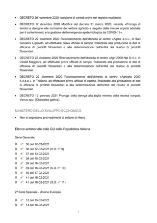 7
 DECRETO 26 novembre 2020 Iscrizione di varietà ortive nel registro nazionale.
 DECRETO 17 dicembre 2020 Modifica del decreto 31 marzo 2020, recante «Proroga di
termini e deroghe alla normativa del settore agricolo a seguito delle misure urgenti adottate
per il contenimento e la gestione dell'emergenza epidemiologica da COVID-19».
 DECRETO 22 dicembre 2020 Riconoscimento dell'idoneità al centro «Agrea s.r.l.», in San
Giovanni Lupatoto, ad effettuare prove ufficiali di campo, finalizzate alla produzione di dati di
efficacia di prodotti fitosanitari e alla determinazione dell'entità dei residui di prodotti
fitosanitari.
 DECRETO 22 dicembre 2020 Riconoscimento dell'idoneità al centro «Agri 2000 Net S.r.l.», in
Castel Maggiore, ad effettuare prove ufficiali di campo, finalizzate alla produzione di dati di
efficacia di prodotti fitosanitari e alla determinazione dell'entità dei residui di prodotti
fitosanitari.
 DECRETO 22 dicembre 2020 Riconoscimento dell'idoneità al centro «Agricola 2000
S.c.p.a.», in Tribiano, ad effettuare prove ufficiali di campo, finalizzate alla produzione di dati
di efficacia di prodotti fitosanitari e alla determinazione dell'entità dei residui di prodotti
fitosanitari.
 DECRETO 12 gennaio 2021 Proroga della deroga alla taglia minima della risorsa vongola
Venus spp. (Chamelea gallina).
MINISTERO DELLO SVILUPPO ECONOMICO
 Non si segnalano provvedimenti di settore di rilievo
Elenco settimanale delle GU della Repubblica Italiana
Serie Generale:
n° 36 del 12-02-2021
n° 36 del 12-02-2021 (S.O. n° 9)
n° 37 del 13-02-2021
n° 38 del 15-02-2021
n° 39 del 16-02-2021
n° 39 del 16-02-2021 (S.O. n° 10)
n° 40 del 17-02-2021
n° 41 del 18-02-2021
n° 41 del 18-02-2021 (S.O. n° 11)
2ª Serie Speciale - Unione Europea
n° 13 del 15-02-2021
n° 14 del 18-02-2021
 
