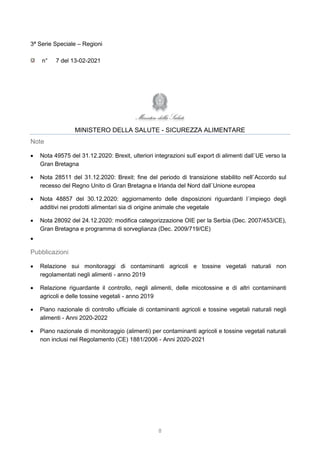 8
3ª Serie Speciale – Regioni
n° 7 del 13-02-2021
MINISTERO DELLA SALUTE - SICUREZZA ALIMENTARE
Note
 Nota 49575 del 31.12.2020: Brexit, ulteriori integrazioni sull`export di alimenti dall`UE verso la
Gran Bretagna
 Nota 28511 del 31.12.2020: Brexit: fine del periodo di transizione stabilito nell`Accordo sul
recesso del Regno Unito di Gran Bretagna e Irlanda del Nord dall`Unione europea
 Nota 48857 del 30.12.2020: aggiornamento delle disposizioni riguardanti l`impiego degli
additivi nei prodotti alimentari sia di origine animale che vegetale
 Nota 28092 del 24.12.2020: modifica categorizzazione OIE per la Serbia (Dec. 2007/453/CE),
Gran Bretagna e programma di sorveglianza (Dec. 2009/719/CE)

Pubblicazioni
 Relazione sui monitoraggi di contaminanti agricoli e tossine vegetali naturali non
regolamentati negli alimenti - anno 2019
 Relazione riguardante il controllo, negli alimenti, delle micotossine e di altri contaminanti
agricoli e delle tossine vegetali - anno 2019
 Piano nazionale di controllo ufficiale di contaminanti agricoli e tossine vegetali naturali negli
alimenti - Anni 2020-2022
 Piano nazionale di monitoraggio (alimenti) per contaminanti agricoli e tossine vegetali naturali
non inclusi nel Regolamento (CE) 1881/2006 - Anni 2020-2021
 