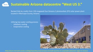 Sustainable Arizona datacentre “West US 3.”
https://azure.microsoft.com/en-au/blog/expanding-cloud-services-microsoft-launches-its-sustainable-datacenter-region-in-arizona/
Backed fully by credits from 150-megawatt Sun Streams 2 photovoltaic (PV) solar power plant
located in Maricopa County, Arizona.
Utilising low water cooling process
- Adiabatic cooling
- Evaporative cooling
 