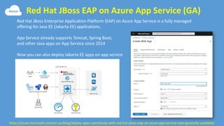 Red Hat JBoss EAP on Azure App Service (GA)
https://azure.microsoft.com/en-au/blog/deploy-apps-seamlessly-with-red-hat-jboss-eap-on-azure-app-service-now-generally-available/
Red Hat JBoss Enterprise Application Platform (EAP) on Azure App Service is a fully managed
offering for Java EE (Jakarta EE) applications.
App Service already supports Tomcat, Spring Boot,
and other Java apps on App Service since 2014
Now you can also deploy Jakarta EE apps on app service
 