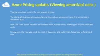 Azure Pricing updates (Viewing amortized costs )
https://azure.microsoft.com/en-au/blog/azure-cost-management-and-billing-updates-june-2021/
Viewing amortized costs in the cost analysis preview
The cost analysis preview introduced a new Reservations view when it was first announced in
November 2020.
Now that same option has been extended to other preview views, allowing you to view amortized
costs.
Simply open the view you need, then select Customize and switch from Actual cost to Amortized
cost.
 