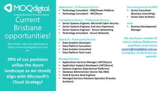 Current
Brisbane
opportunities!
All of these roles are advertised at
https://www.moqdigital.com/care
ers
99% of our positions
utilise the Azure
landscape as we closely
align with Microsoft’s
Cloud Strategy!
We also have a number of
roles in Sydney, Melbourne
and Perth, reach out to
careers@moqdigital.com.au
to enquire, or check out our
website!
Applications – Professional Services
• Technology Consultant - CRM/Power Platform
• Technology Consultant - .NET/Azure
Foundational Services – Professional Services
• Senior Systems Engineer, Microsoft Cyber Security
• Senior Systems Engineer, End User Experience
• Senior Systems Engineer - Secure Networking
• Technology Consultant - Secure Networks
Data & AI – Professional Services
• Data Analytics Developer
• Data Platform Consultant
• Data Analytics Consultant
• Data Platform Team Lead
Managed Services
• Applications Services Manager (.NET/Azure)
• Application Support Developers (.NET/Azure)
• Systems Engineer (Operational Platforms)
• Database Administrator (Senior SQL DBA)
• Field & Service Desk Engineer
• Managed Services Solutions Specialist (Presales
Architect)
Consulting Services & PMO
• Senior Consultant
(Business Consulting)
• Senior Data Architect
Sales
• Business Development
Manager
 