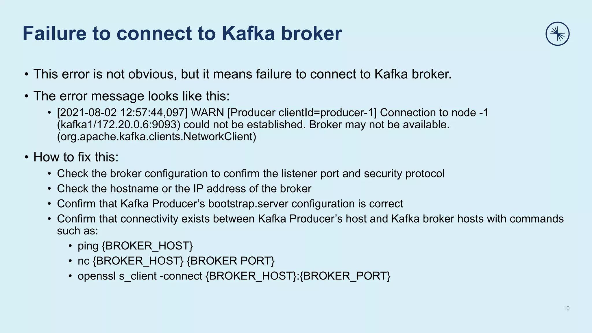 Failure to connect to Kafka broker
10
• This error is not obvious, but it means failure to connect to Kafka broker.
• The error message looks like this:
• [2021-08-02 12:57:44,097] WARN [Producer clientId=producer-1] Connection to node -1
(kafka1/172.20.0.6:9093) could not be established. Broker may not be available.
(org.apache.kafka.clients.NetworkClient)
• How to fix this:
• Check the broker configuration to confirm the listener port and security protocol
• Check the hostname or the IP address of the broker
• Confirm that Kafka Producer’s bootstrap.server configuration is correct
• Confirm that connectivity exists between Kafka Producer’s host and Kafka broker hosts with commands
such as:
• ping {BROKER_HOST}
• nc {BROKER_HOST} {BROKER PORT}
• openssl s_client -connect {BROKER_HOST}:{BROKER_PORT}
 