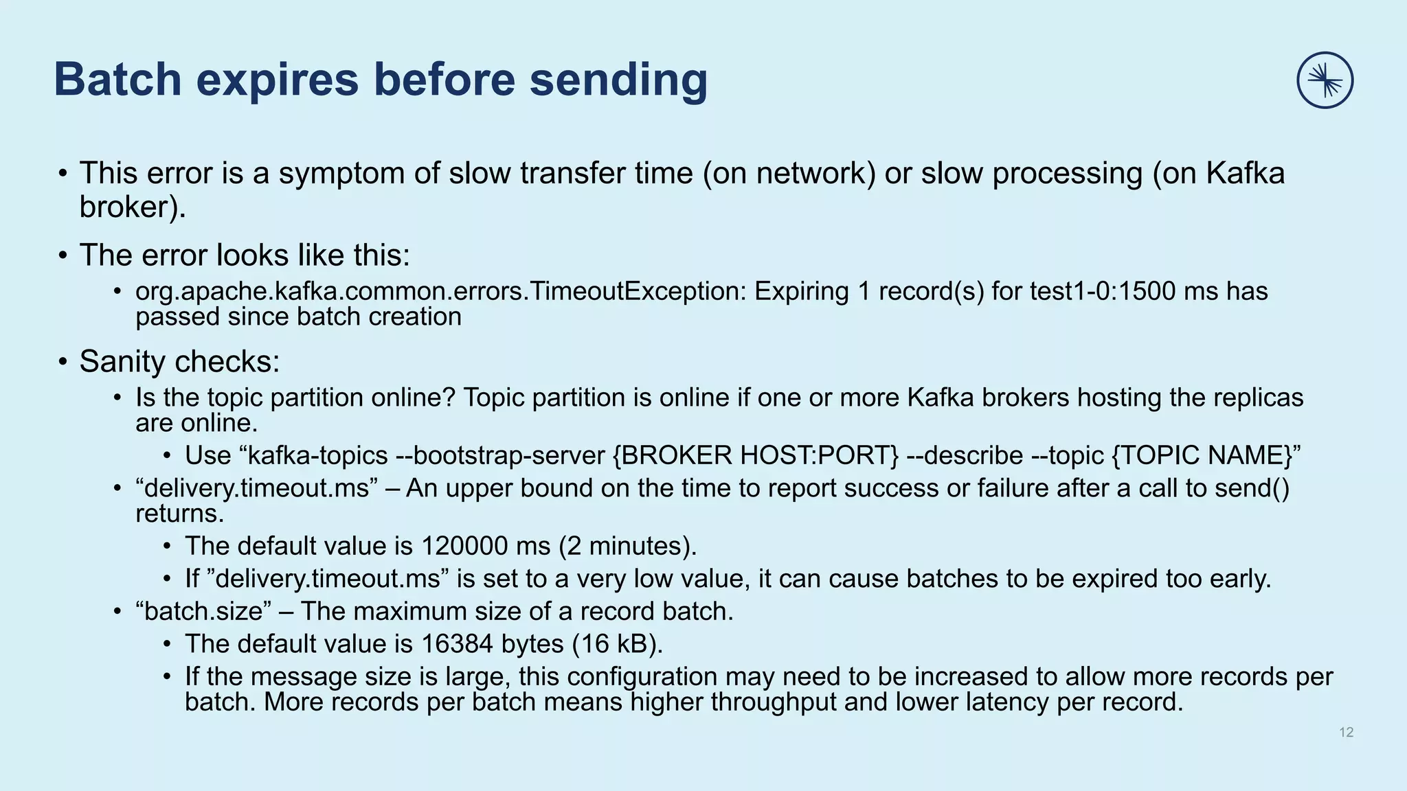 Batch expires before sending
12
• This error is a symptom of slow transfer time (on network) or slow processing (on Kafka
broker).
• The error looks like this:
• org.apache.kafka.common.errors.TimeoutException: Expiring 1 record(s) for test1-0:1500 ms has
passed since batch creation
• Sanity checks:
• Is the topic partition online? Topic partition is online if one or more Kafka brokers hosting the replicas
are online.
• Use “kafka-topics --bootstrap-server {BROKER HOST:PORT} --describe --topic {TOPIC NAME}”
• “delivery.timeout.ms” – An upper bound on the time to report success or failure after a call to send()
returns.
• The default value is 120000 ms (2 minutes).
• If ”delivery.timeout.ms” is set to a very low value, it can cause batches to be expired too early.
• “batch.size” – The maximum size of a record batch.
• The default value is 16384 bytes (16 kB).
• If the message size is large, this configuration may need to be increased to allow more records per
batch. More records per batch means higher throughput and lower latency per record.
 