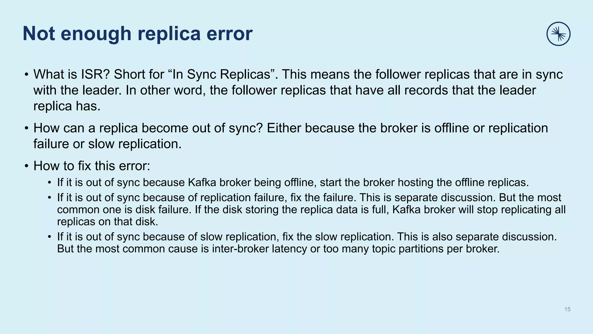Not enough replica error
15
• What is ISR? Short for “In Sync Replicas”. This means the follower replicas that are in sync
with the leader. In other word, the follower replicas that have all records that the leader
replica has.
• How can a replica become out of sync? Either because the broker is offline or replication
failure or slow replication.
• How to fix this error:
• If it is out of sync because Kafka broker being offline, start the broker hosting the offline replicas.
• If it is out of sync because of replication failure, fix the failure. This is separate discussion. But the most
common one is disk failure. If the disk storing the replica data is full, Kafka broker will stop replicating all
replicas on that disk.
• If it is out of sync because of slow replication, fix the slow replication. This is also separate discussion.
But the most common cause is inter-broker latency or too many topic partitions per broker.
 